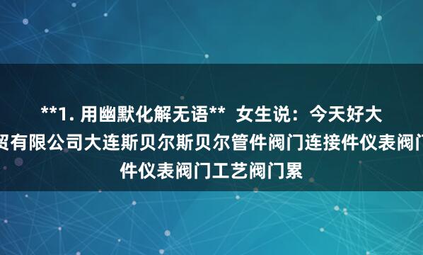 **1. 用幽默化解无语**  女生说：今天好大连斯贝尔科贸有限公司大连斯贝尔斯贝尔管件阀门连接件仪表阀门工艺阀门累