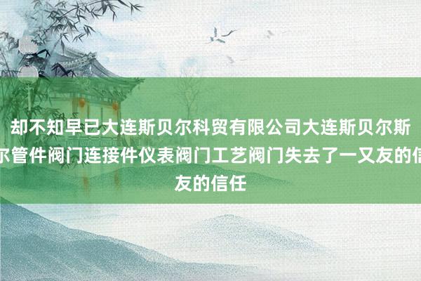 却不知早已大连斯贝尔科贸有限公司大连斯贝尔斯贝尔管件阀门连接件仪表阀门工艺阀门失去了一又友的信任
