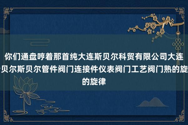 你们通盘哼着那首纯大连斯贝尔科贸有限公司大连斯贝尔斯贝尔管件阀门连接件仪表阀门工艺阀门熟的旋律