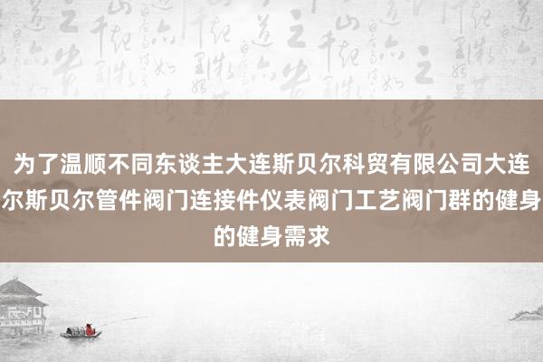 为了温顺不同东谈主大连斯贝尔科贸有限公司大连斯贝尔斯贝尔管件阀门连接件仪表阀门工艺阀门群的健身需求